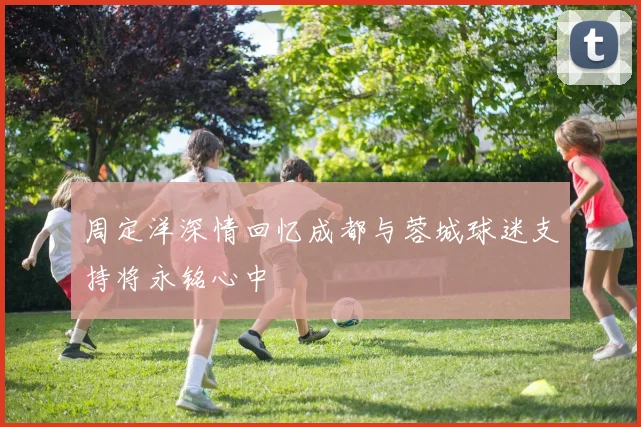 周定洋深情回忆成都与蓉城球迷支持将永铭心中