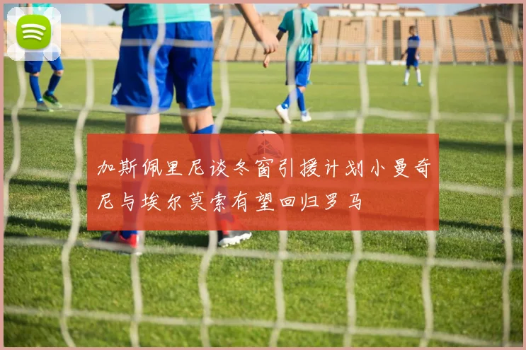 加斯佩里尼谈冬窗引援计划小曼奇尼与埃尔莫索有望回归罗马