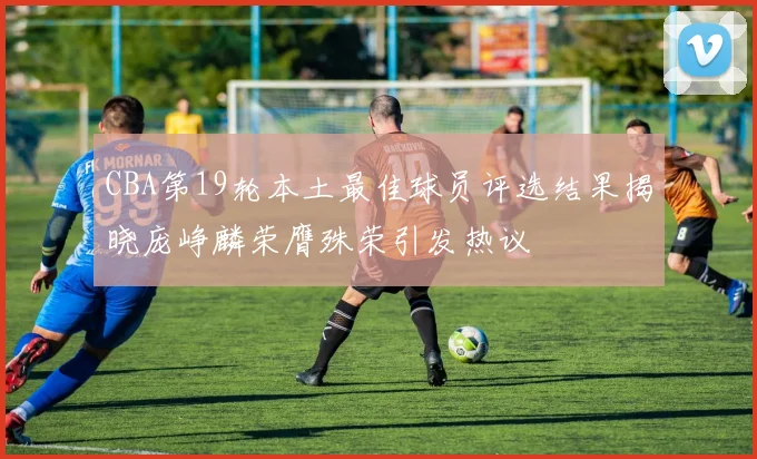 CBA第19轮本土最佳球员评选结果揭晓庞峥麟荣膺殊荣引发热议