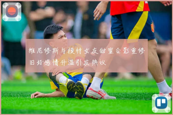 维尼修斯与模特女友甜蜜合影重修旧好感情升温引发热议