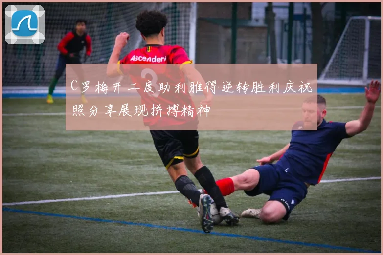 C罗梅开二度助利雅得逆转胜利庆祝照分享展现拼搏精神
