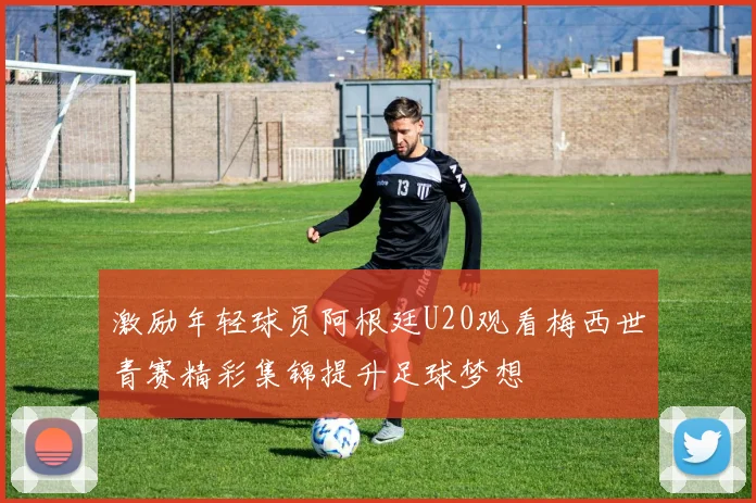 激励年轻球员阿根廷U20观看梅西世青赛精彩集锦提升足球梦想