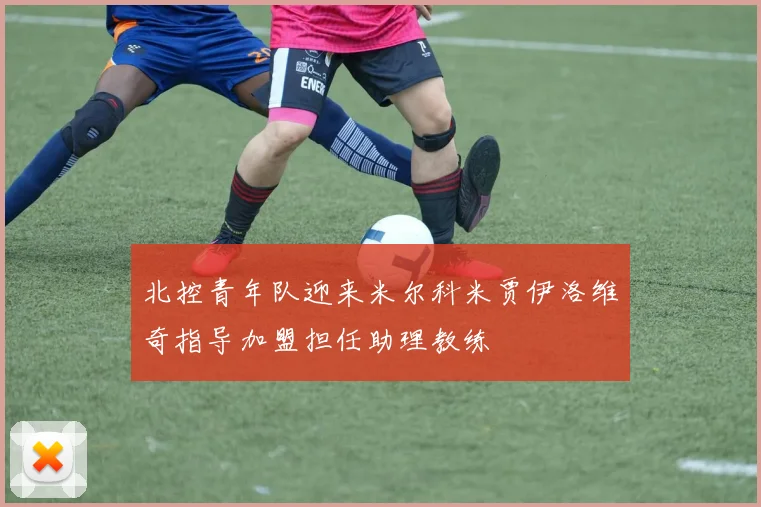 北控青年队迎来米尔科米贾伊洛维奇指导加盟担任助理教练