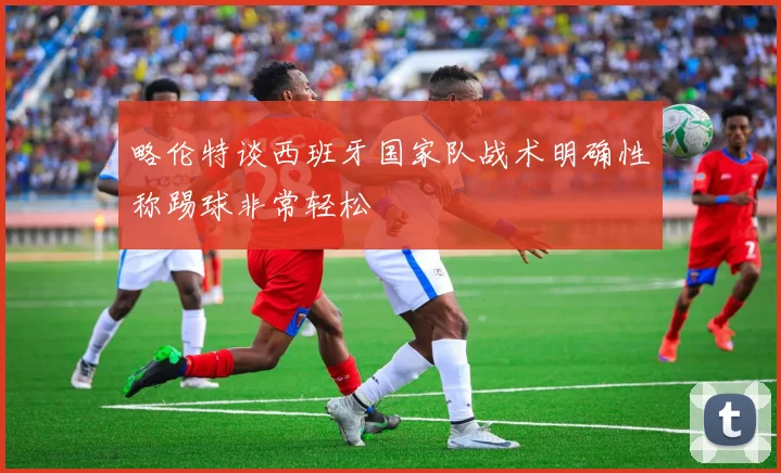 略伦特谈西班牙国家队战术明确性称踢球非常轻松