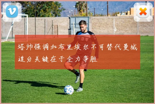 塔帅强调加布里埃尔不可替代曼城追分关键在于全力争胜