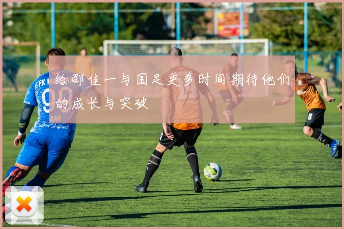 给邵佳一与国足更多时间期待他们的成长与突破