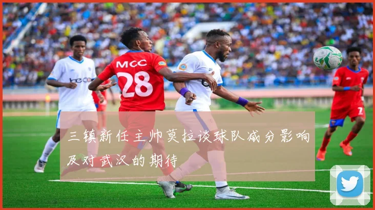 三镇新任主帅莫拉谈球队减分影响及对武汉的期待