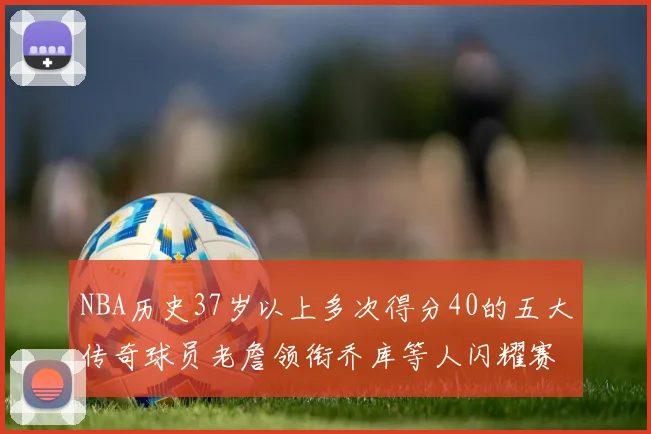 NBA历史37岁以上多次得分40的五大传奇球员老詹领衔乔库等人闪耀赛场