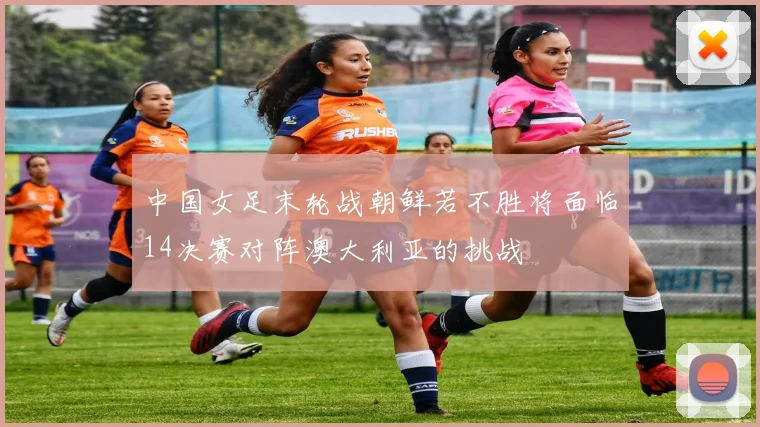 中国女足末轮战朝鲜若不胜将面临14决赛对阵澳大利亚的挑战