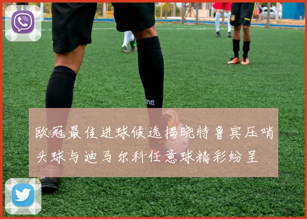 欧冠最佳进球候选揭晓特鲁宾压哨头球与迪马尔科任意球精彩纷呈