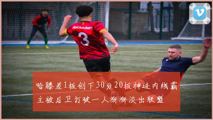 哈滕差1板创下30分20板神迹内线霸主被后卫打破一人渐渐淡出联盟