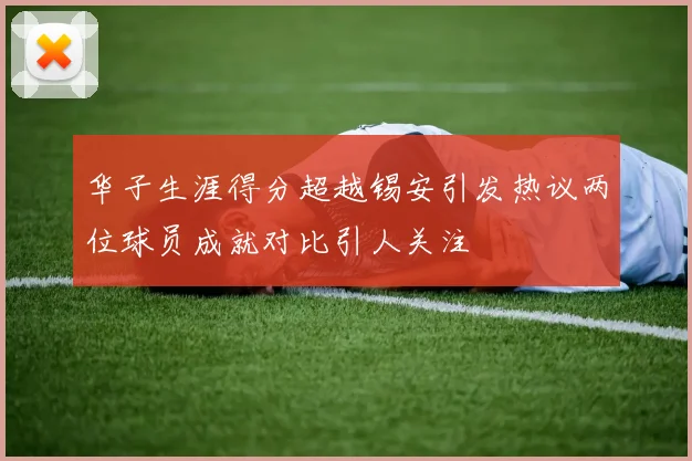 华子生涯得分超越锡安引发热议两位球员成就对比引人关注