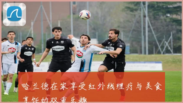 哈兰德在家享受红外线理疗与美食烹饪的双重乐趣