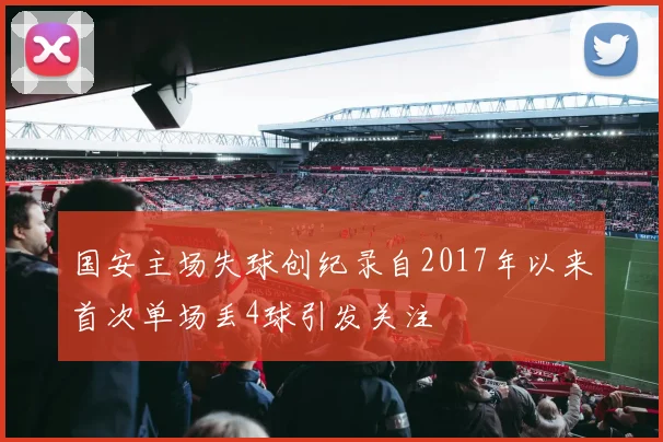 国安主场失球创纪录自2017年以来首次单场丢4球引发关注
